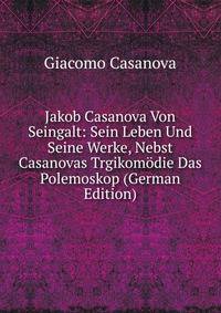Jakob Casanova Von Seingalt: Sein Leben Und Seine Werke, Nebst Casanovas Trgikomodie Das Polemoskop (German Edition)
