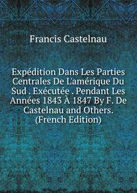 Exp?dition Dans Les Parties Centrales De L'am?rique Du Sud . Ex?cut?e . Pendant Les Ann?es 1843 ? 1847 By F. De Castelnau and Others. (French Edition)