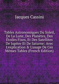 Tables Astronomiques Du Soleil, De La Lune, Des Plan?tes, Des ?toiles Fixes, Et Des Satellites De Jupiter Et De Saturne: Avec L'explication &amp; L'usage De Ces M?mes Tables (French Edition)