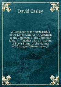 A Catalogue of the Manuscripts of the King's Library: An Appendix to the Catalogue of the Cottonian Library : Together with an Account of Books Burnt . of the Manner of Writing in Different Ages, F