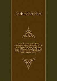 Courts &amp; Camps of the Italian Renaissance: Being a Mirror of the Life and Times of the Ideal Gentleman Court Baldassare Castiglione Derived Largely . Is Added an Epitome of His Famous Work "The B