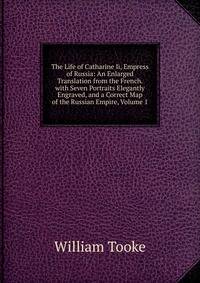 The Life of Catharine Ii, Empress of Russia: An Enlarged Translation from the French. with Seven Portraits Elegantly Engraved, and a Correct Map of the Russian Empire, Volume 1
