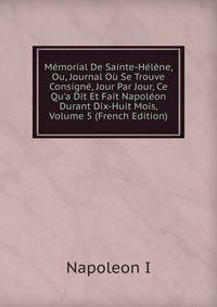 M?morial De Sainte-H?l?ne, Ou, Journal O? Se Trouve Consign?, Jour Par Jour, Ce Qu'a Dit Et Fait Napol?on Durant Dix-Huit Mois, Volume 5 (French Edition)
