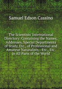 The Scientists' International Directory: Containing the Names, Addresses, Special Departments of Study, Etc., of Professional and Amateur Naturalists, . Etc., Etc. in All Parts of the World