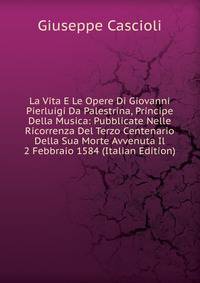 La Vita E Le Opere Di Giovanni Pierluigi Da Palestrina, Principe Della Musica: Pubblicate Nelle Ricorrenza Del Terzo Centenario Della Sua Morte Avvenuta Il 2 Febbraio 1584 (Italian Edition)