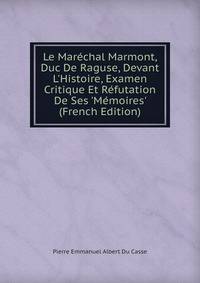 Le Mar?chal Marmont, Duc De Raguse, Devant L'Histoire, Examen Critique Et R?futation De Ses 'M?moires' (French Edition)