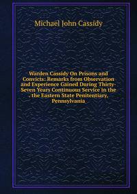 Warden Cassidy On Prisons and Convicts: Remarks from Observation and Experience Gained During Thirty-Seven Years Continuous Service in the . the Eastern State Penitentiary, Pennsylvania