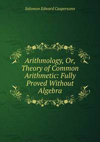 Arithmology, Or, Theory of Common Arithmetic: Fully Proved Without Algebra
