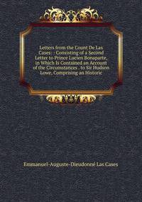 Letters from the Count De Las Cases: : Consisting of a Second Letter to Prince Lucien Bonaparte, in Which Is Contained an Account of the Circumstances . to Sir Hudson Lowe, Comprising an Historic
