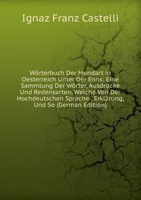 Worterbuch Der Mundart in Oesterreich Unter Der Enns: Eine Sammlung Der Worter, Ausdrucke Und Redensarten, Welche Von Der Hochdeutschen Sprache . Erklarung, Und So (German Edition)