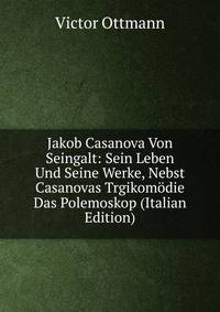 Jakob Casanova Von Seingalt: Sein Leben Und Seine Werke, Nebst Casanovas Trgikomodie Das Polemoskop (Italian Edition)