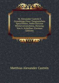 M. Alexander Castr?n'S Grundz?ge Einer Tungusischen Sprachlehre, Nebst Kurzem W?rterverzeichniss, Herausg. Von A. Schiefner (German Edition)