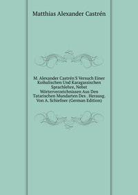 M. Alexander Castr?n'S Versuch Einer Koibalischen Und Karagassischen Sprachlehre, Nebst W?rterverzeichnissen Aus Den Tatarischen Mundarten Des . Herausg. Von A. Schiefner (German Edition)
