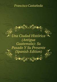 Una Ciudad Historica (Antigua Guatemala): Su Pasado Y Su Presente (Spanish Edition)