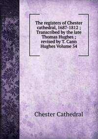 The registers of Chester cathedral, 1687-1812 ; Transcribed by the late Thomas Hughes ; revised by T. Cann Hughes Volume 54