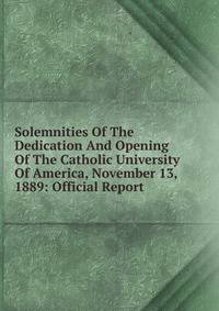 Solemnities Of The Dedication And Opening Of The Catholic University Of America, November 13, 1889: Official Report