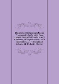 Thesaurus resolutionum Sacrae Congregationis Concilii. Quae consentanee ad Tridentinorum P.P. decreta, aliasque canonici juris sanctiones, . . 1718 usque ad Volume 44-46 (Latin Edition)