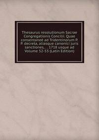 Thesaurus resolutionum Sacrae Congregationis Concilii. Quae consentanee ad Tridentinorum P.P. decreta, aliasque canonici juris sanctiones, . . 1718 usque ad Volume 52-53 (Latin Edition)