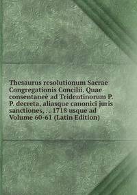 Thesaurus resolutionum Sacrae Congregationis Concilii. Quae consentanee ad Tridentinorum P.P. decreta, aliasque canonici juris sanctiones, . . 1718 usque ad Volume 60-61 (Latin Edition)