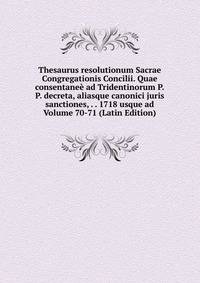 Thesaurus resolutionum Sacrae Congregationis Concilii. Quae consentanee ad Tridentinorum P.P. decreta, aliasque canonici juris sanctiones, . . 1718 usque ad Volume 70-71 (Latin Edition)