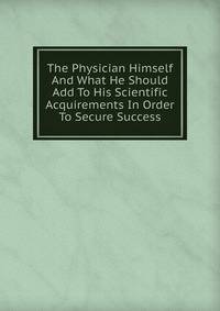 The Physician Himself And What He Should Add To His Scientific Acquirements In Order To Secure Success