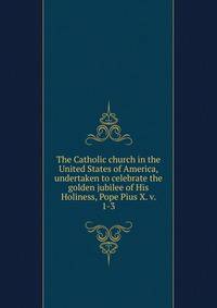The Catholic church in the United States of America, undertaken to celebrate the golden jubilee of His Holiness, Pope Pius X. v. 1-3