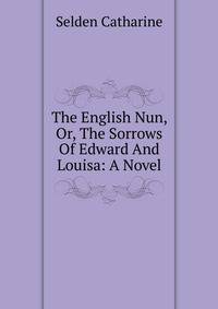 The English Nun, Or, The Sorrows Of Edward And Louisa: A Novel