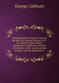 Correspondence of Lieut.-General the Hon. Sir George Cathcart, K.C.B., relative to his military operations in Kaffraria, until the termination of the . peace on that frontier, and the protection a
