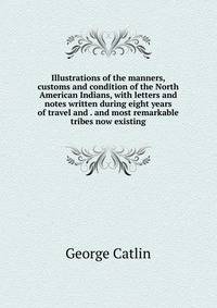 Illustrations of the manners, customs and condition of the North American Indians, with letters and notes written during eight years of travel and . and most remarkable tribes now existing