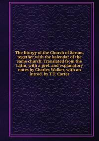 The liturgy of the Church of Sarum, together with the kalendar of the same church. Translated from the Latin, with a pref. and explanatory notes by Charles Walker, with an introd. by T.T. Carter