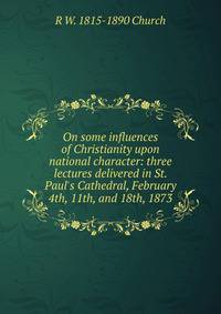 On some influences of Christianity upon national character: three lectures delivered in St. Paul's Cathedral, February 4th, 11th, and 18th, 1873