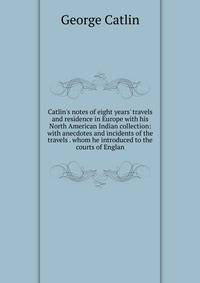 Catlin's notes of eight years' travels and residence in Europe with his North American Indian collection: with anecdotes and incidents of the travels . whom he introduced to the courts of Englan