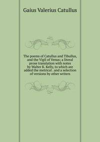The poems of Catullus and Tibullus, and the Vigil of Venus; a literal prose translation with notes by Walter K. Kelly, to which are added the metrical . and a selection of versions by other writers