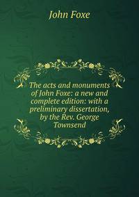 The acts and monuments of John Foxe: a new and complete edition: with a preliminary dissertation, by the Rev. George Townsend