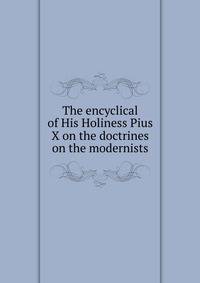 The encyclical of His Holiness Pius X on the doctrines on the modernists