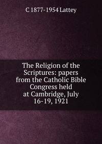 The Religion of the Scriptures: papers from the Catholic Bible Congress held at Cambridge, July 16-19, 1921