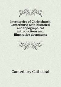 Inventories of Christchurch Canterbury; with historical and topographical introductions and illustrative documents