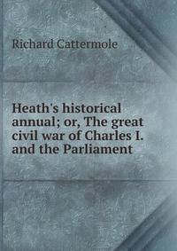 Heath's historical annual; or, The great civil war of Charles I. and the Parliament