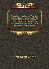 The antelope and deer of America: a comprehensive treatise upon the natural history, including the characteristics, habits, affinities, and capacity . the Antilocapra and Cervidae of North America