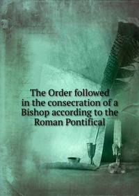 The Order followed in the consecration of a Bishop according to the Roman Pontifical