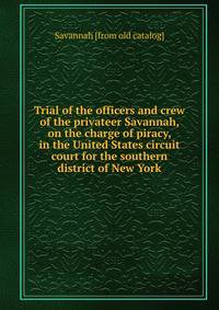 Trial of the officers and crew of the privateer Savannah, on the charge of piracy, in the United States circuit court for the southern district of New York