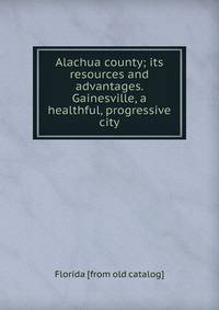 Alachua county; its resources and advantages. Gainesville, a healthful, progressive city