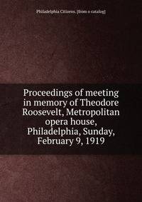 Proceedings of meeting in memory of Theodore Roosevelt, Metropolitan opera house, Philadelphia, Sunday, February 9, 1919