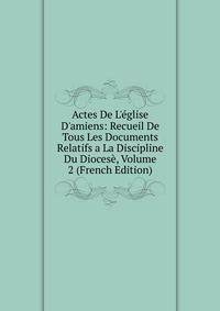 Actes De L'?glise D'amiens: Recueil De Tous Les Documents Relatifs a La Discipline Du Dioces?, Volume 2 (French Edition)