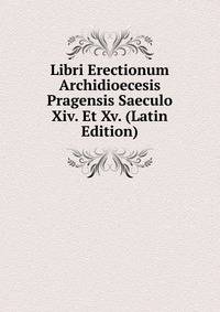 Libri Erectionum Archidioecesis Pragensis Saeculo Xiv. Et Xv. (Latin Edition)