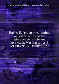 Robert E. Lee, soldier, patriot, educator; with special reference to his life and services at Washington and Lee university, Lexington, Va