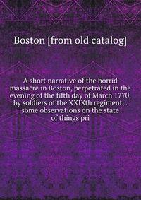 A short narrative of the horrid massacre in Boston, perpetrated in the evening of the fifth day of March 1770, by soldiers of the XXIXth regiment, . some observations on the state of things pri
