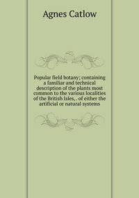 Popular field botany; containing a familiar and technical description of the plants most common to the various localities of the British Isles, . of either the artificial or natural systems