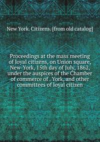 Proceedings at the mass meeting of loyal citizens, on Union square, New-York, 15th day of July, 1862, under the auspices of the Chamber of commerce of . York, and other committees of loyal citizen