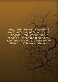 Letter from the Right Reverend the Lord Bishop of Orleans to M. Minghetti, minister of finance to King Victor Emmanuel: on the spoliation of the . the Pope to the Bishop of Orleans on the occ